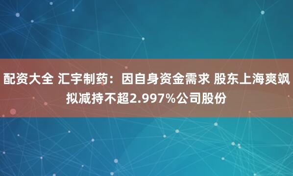 配资大全 汇宇制药：因自身资金需求 股东上海爽飒拟减持不超2.997%公司股份