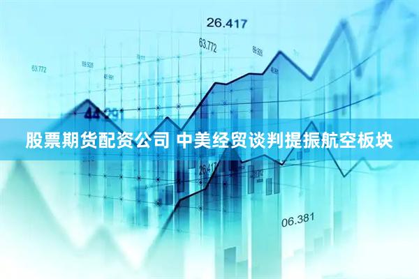 股票期货配资公司 中美经贸谈判提振航空板块