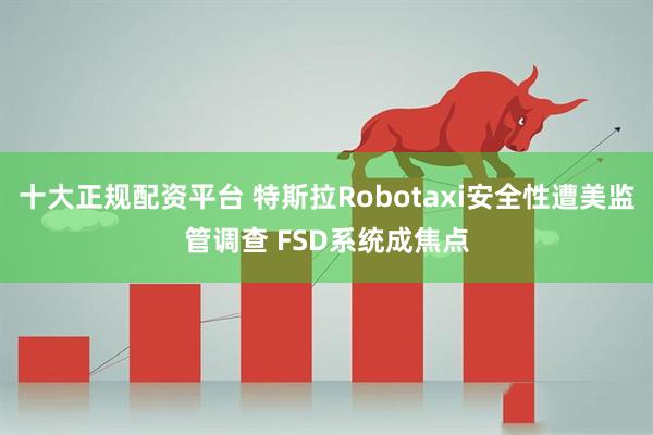 十大正规配资平台 特斯拉Robotaxi安全性遭美监管调查 FSD系统成焦点