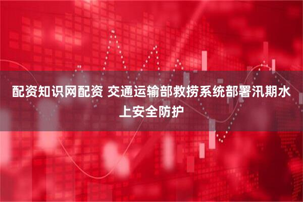 配资知识网配资 交通运输部救捞系统部署汛期水上安全防护