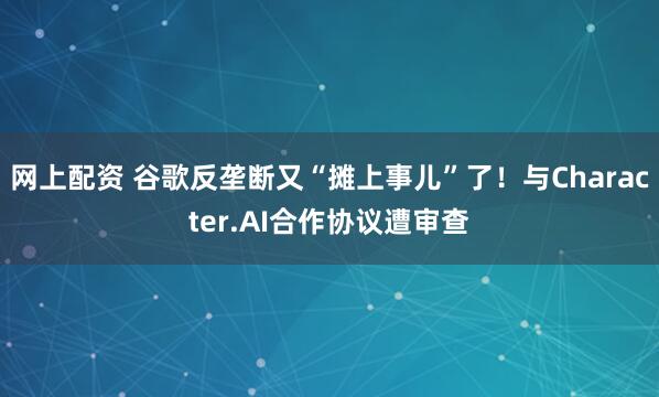 网上配资 谷歌反垄断又“摊上事儿”了！与Character.AI合作协议遭审查