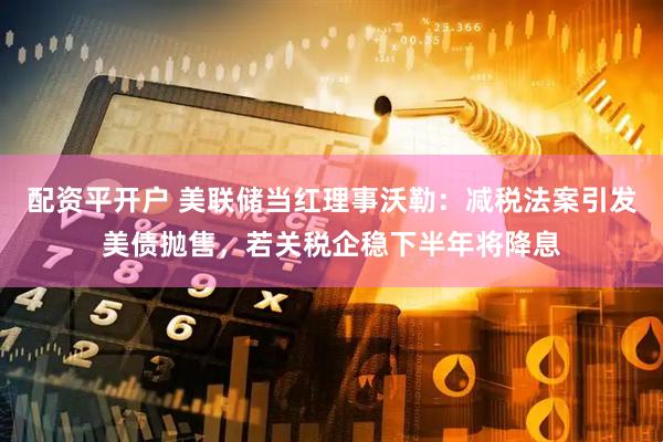 配资平开户 美联储当红理事沃勒：减税法案引发美债抛售，若关税企稳下半年将降息