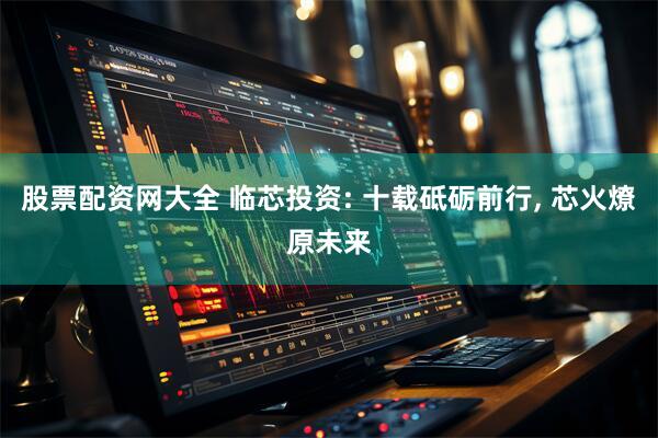 股票配资网大全 临芯投资: 十载砥砺前行, 芯火燎原未来