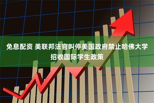 免息配资 美联邦法官叫停美国政府禁止哈佛大学招收国际学生政策