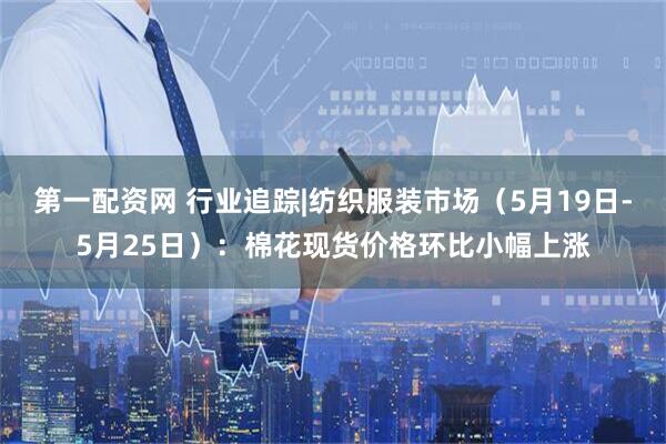 第一配资网 行业追踪|纺织服装市场（5月19日-5月25日）：棉花现货价格环比小幅上涨