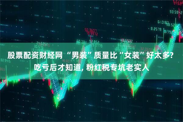 股票配资财经网 “男装”质量比“女装”好太多? 吃亏后才知道, 粉红税专坑老实人