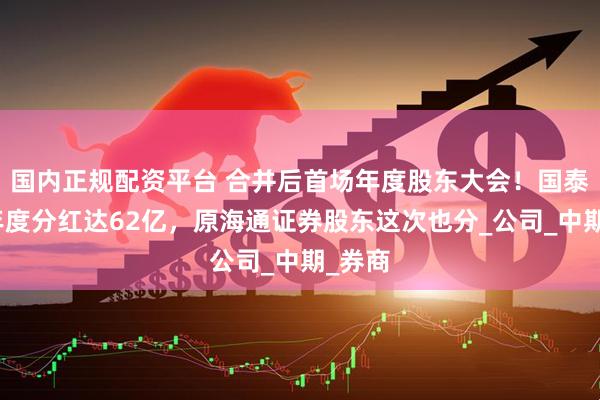 国内正规配资平台 合并后首场年度股东大会！国泰海通年度分红达62亿，原海通证券股东这次也分_公司_中期_券商