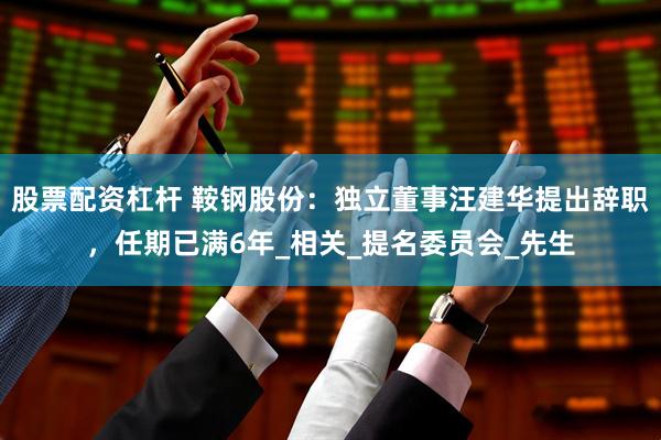 股票配资杠杆 鞍钢股份：独立董事汪建华提出辞职，任期已满6年_相关_提名委员会_先生