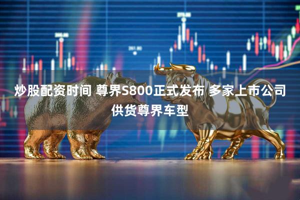 炒股配资时间 尊界S800正式发布 多家上市公司供货尊界车型