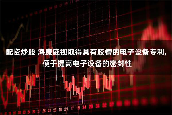 配资炒股 海康威视取得具有胶槽的电子设备专利, 便于提高电子设备的密封性