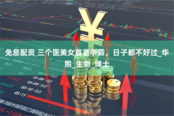 免息配资 三个医美女首富争霸，日子都不好过_华熙_生物_博士