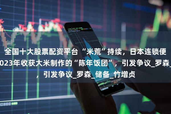 全国十大股票配资平台 “米荒”持续，日本连锁便利店推出用2023年收获大米制作的“陈年饭团”，引发争议_罗森_储备_竹增贞