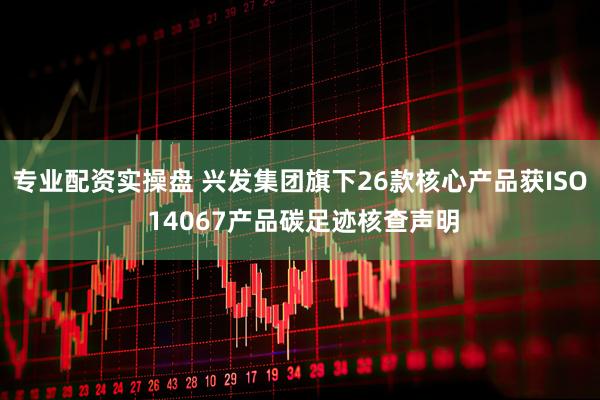 专业配资实操盘 兴发集团旗下26款核心产品获ISO 14067产品碳足迹核查声明