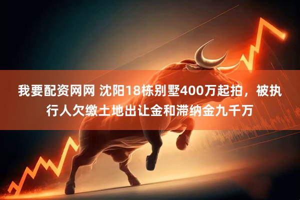 我要配资网网 沈阳18栋别墅400万起拍，被执行人欠缴土地出让金和滞纳金九千万