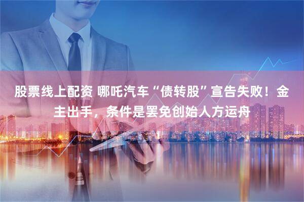 股票线上配资 哪吒汽车“债转股”宣告失败！金主出手，条件是罢免创始人方运舟