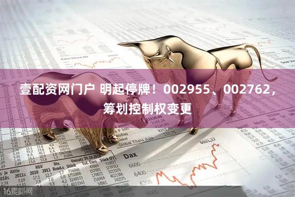 壹配资网门户 明起停牌！002955、002762，筹划控制权变更