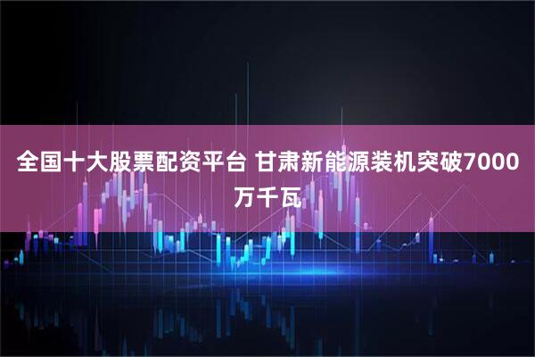 全国十大股票配资平台 甘肃新能源装机突破7000万千瓦