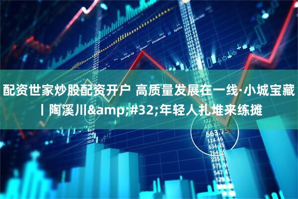 配资世家炒股配资开户 高质量发展在一线·小城宝藏丨陶溪川 年轻人扎堆来练摊