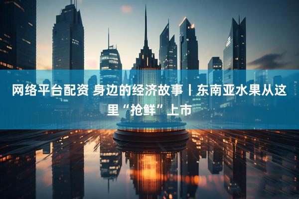 网络平台配资 身边的经济故事丨东南亚水果从这里“抢鲜”上市