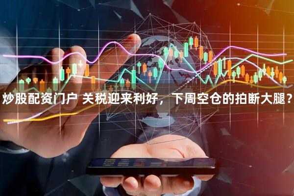 炒股配资门户 关税迎来利好，下周空仓的拍断大腿？