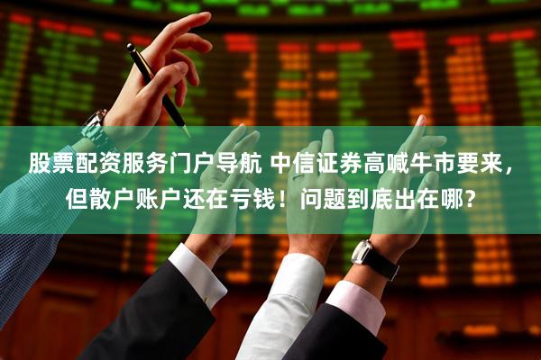 股票配资服务门户导航 中信证券高喊牛市要来，但散户账户还在亏钱！问题到底出在哪？