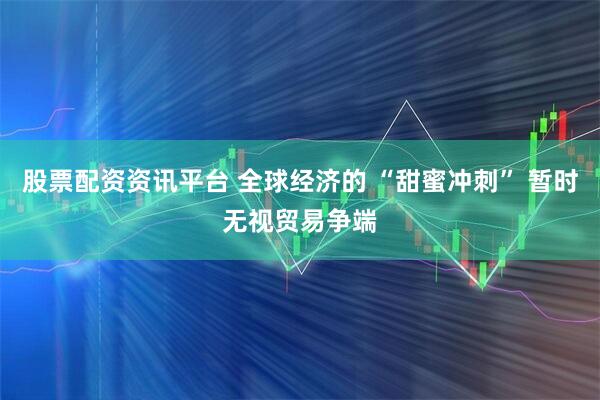股票配资资讯平台 全球经济的 “甜蜜冲刺” 暂时无视贸易争端