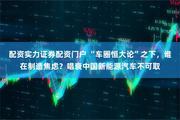 配资实力证券配资门户 “车圈恒大论”之下，谁在制造焦虑？唱衰中国新能源汽车不可取