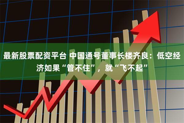 最新股票配资平台 中国通号董事长楼齐良：低空经济如果“管不住”，就“飞不起”