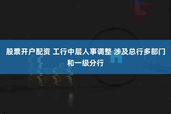 股票开户配资 工行中层人事调整 涉及总行多部门和一级分行
