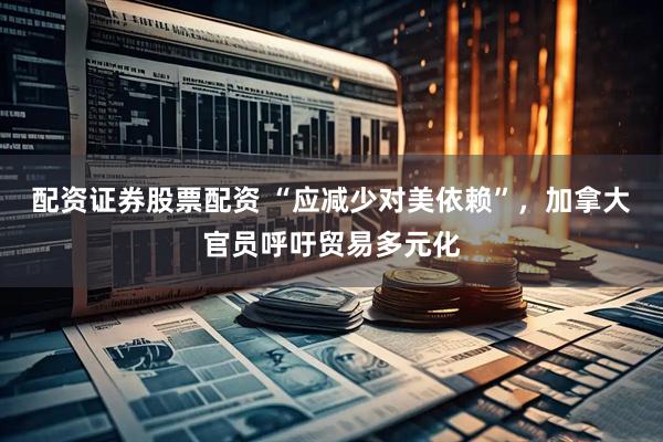 配资证券股票配资 “应减少对美依赖”，加拿大官员呼吁贸易多元化