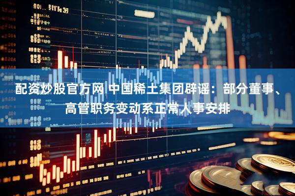 配资炒股官方网 中国稀土集团辟谣：部分董事、高管职务变动系正常人事安排