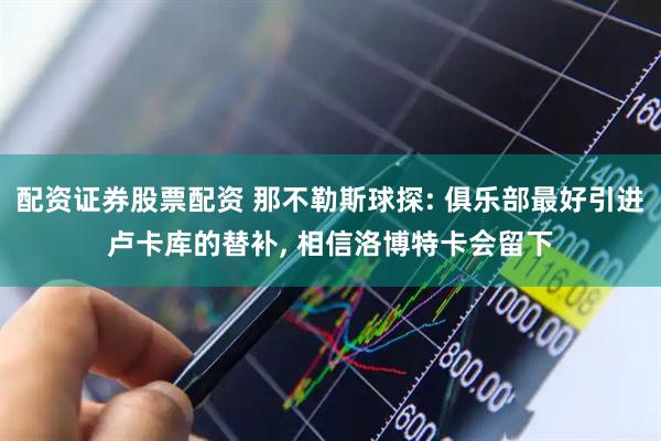 配资证券股票配资 那不勒斯球探: 俱乐部最好引进卢卡库的替补, 相信洛博特卡会留下