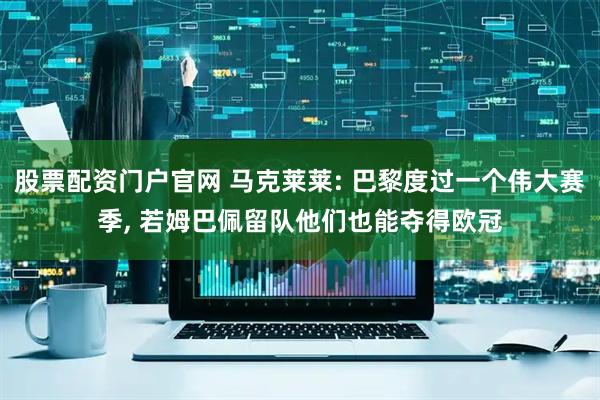 股票配资门户官网 马克莱莱: 巴黎度过一个伟大赛季, 若姆巴佩留队他们也能夺得欧冠