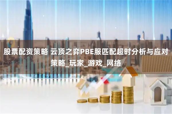 股票配资策略 云顶之弈PBE服匹配超时分析与应对策略_玩家_游戏_网络